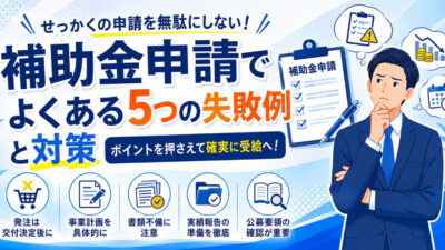 補助金申請でよくある5つの失敗例と対策 ～せっかくの補助金申請を無駄にしないために～